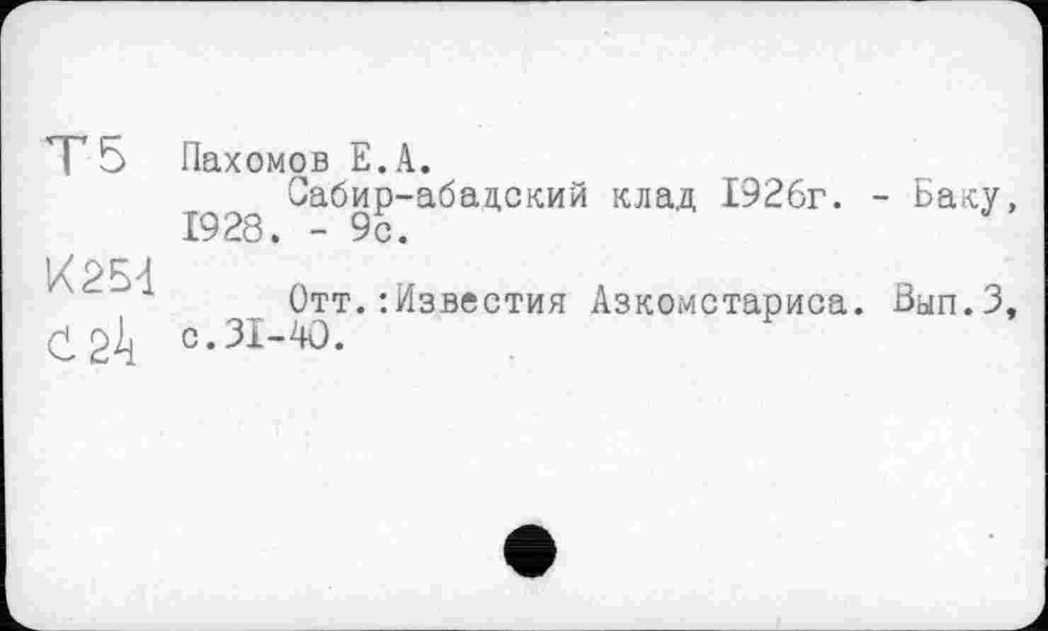 ﻿Т5
K25d
Ć24
Пахомов E.A.
Сабир-абадский клад 1926г. - Баку,
Отт.:Известия Азкомстариса. Вап.З, с.31-40.